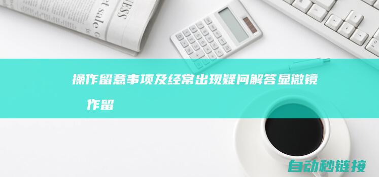 操作留意事项及经常出现疑问解答|显微镜操作留意事项 (操作留意事项有哪些)